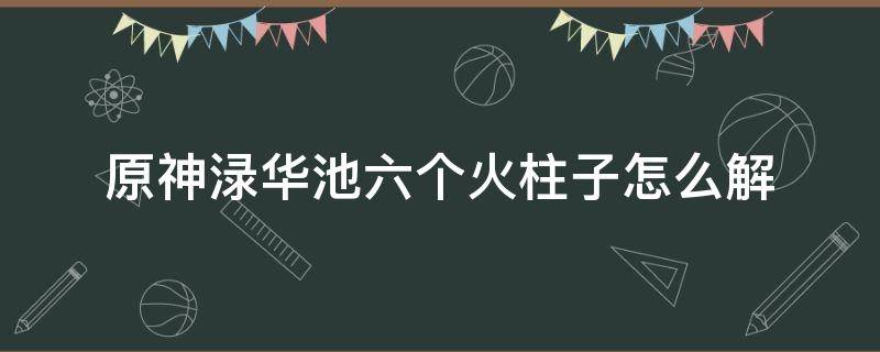 原神渌华池六个火柱子怎么解 原神渌华池六个火柱子怎么解封印