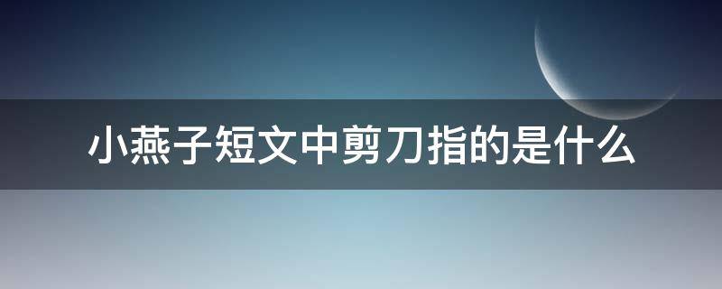 小燕子短文中剪刀指的是什么 小燕子带着剪刀,剪刀指的是什么