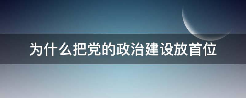 为什么把党的政治建设放首位（为什么党把政治建设放在首位）