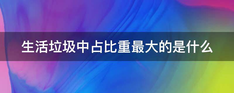 生活垃圾中占比重最大的是什么 生活垃圾中占比重最大的是什么垃圾