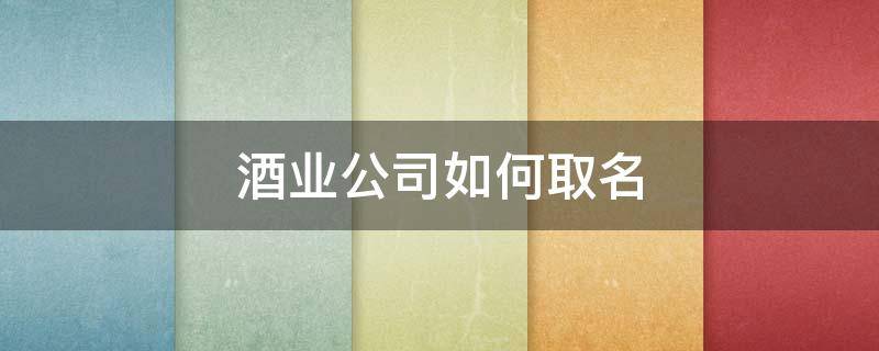 酒业公司如何取名 酒业公司的名字怎么取