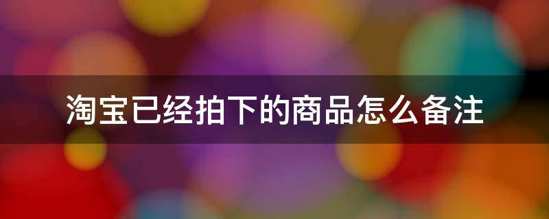淘宝已经拍下的商品怎么备注 淘宝上拍下备注是什么意思