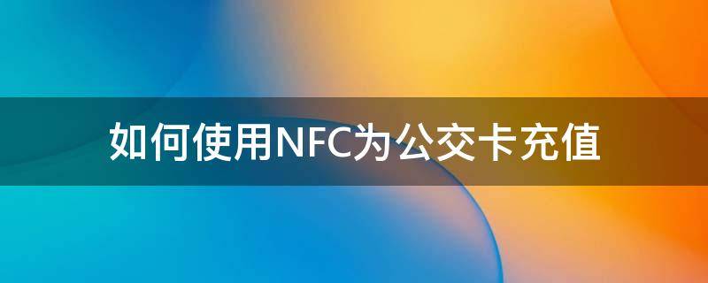 如何使用NFC为公交卡充值（NFC如何给公交卡充值）