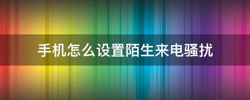 手机怎么设置陌生来电骚扰 怎样取消陌生来电骚扰