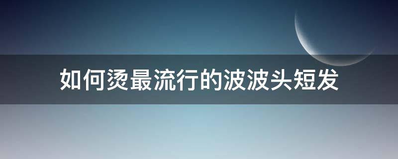 如何烫最流行的波波头短发（最流行的波波头短发烫发发型）