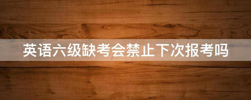 英语六级缺考会禁止下次报考吗 英语六级缺考会禁止下次报考吗