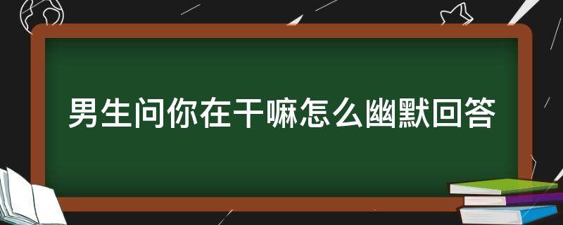 男生问你在干嘛怎么幽默回答（男人问你在干嘛怎么幽默回答）
