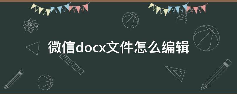 微信docx文件怎么编辑 微信docx文件怎么编辑改动