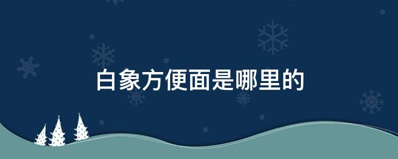 白象方便面是哪里的 白象方便面是哪里的企业