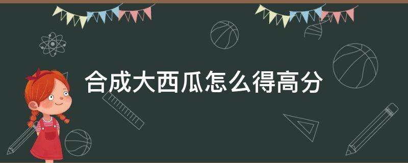 合成大西瓜怎么得高分 合成大西瓜怎么玩分数高