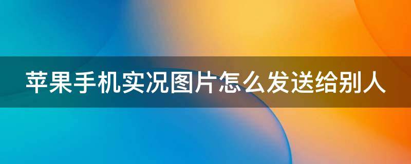 苹果手机实况图片怎么发送给别人 苹果手机实况图片怎么发送给别人手机