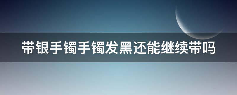 带银手镯手镯发黑还能继续带吗 带银手镯发黑是身体不好吗