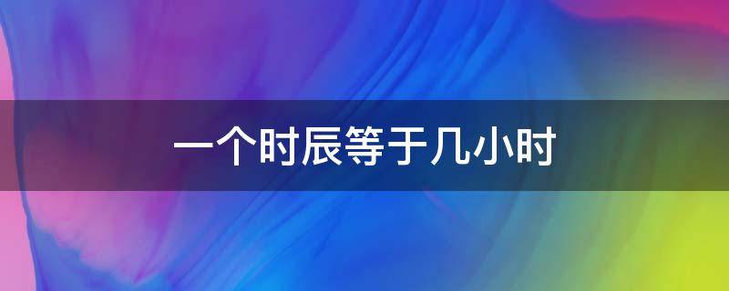 一个时辰等于几小时（1个时辰等于几小时）