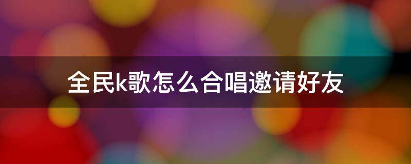 全民k歌怎么合唱邀请好友（全民k歌怎么合唱邀请好友一起唱苹果手机）