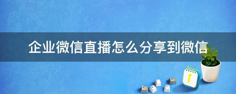 企业微信直播怎么分享到微信 企业微信直播怎么分享到微信里