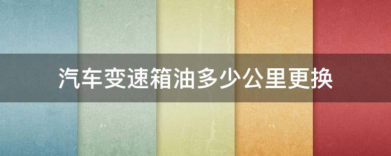 汽车变速箱油多少公里更换 汽车变速箱油多少公里需要更换