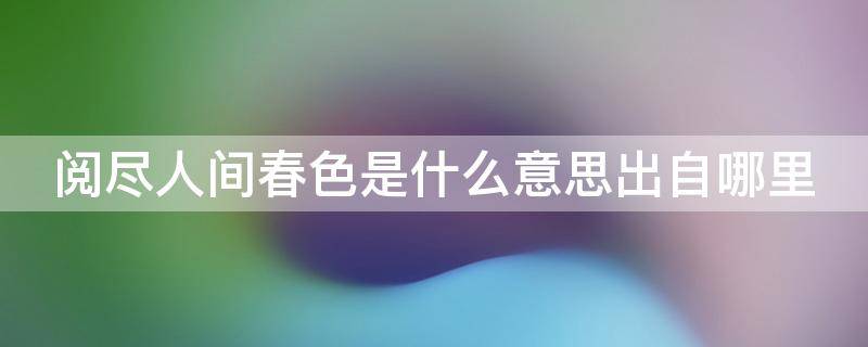 阅尽人间春色是什么意思出自哪里（阅尽人间春色是什么意思出自哪里的）