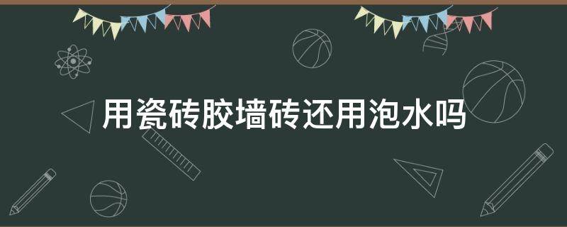 用瓷砖胶墙砖还用泡水吗 泡水墙面砖可以用瓷砖胶吗