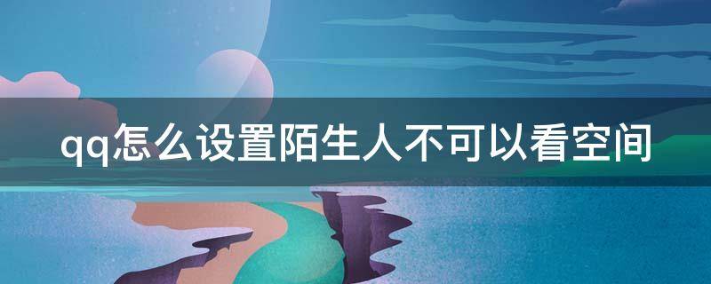 qq怎么设置陌生人不可以看空间 qq怎么设置一个陌生人不能看自己空间