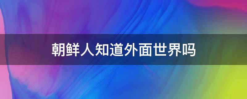 朝鲜人知道外面世界吗 朝鲜人民知道外面的世界吗