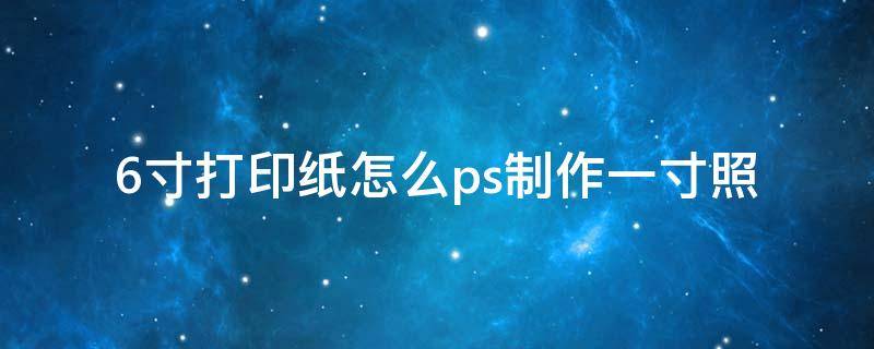 6寸打印纸怎么ps制作一寸照（六寸相片纸打印一寸ps）