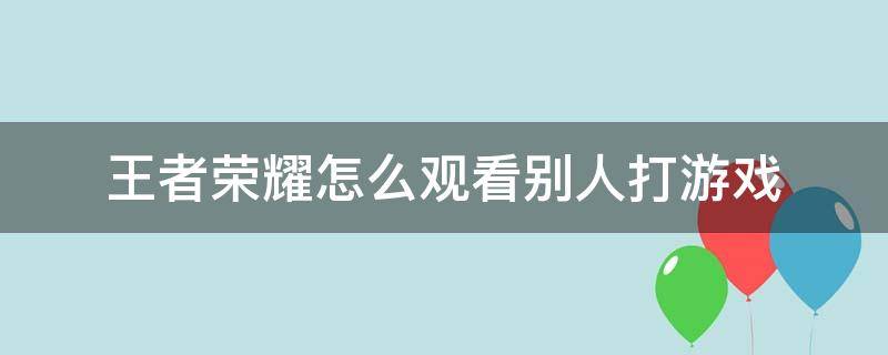 王者荣耀怎么观看别人打游戏 如何观看别人打王者荣耀