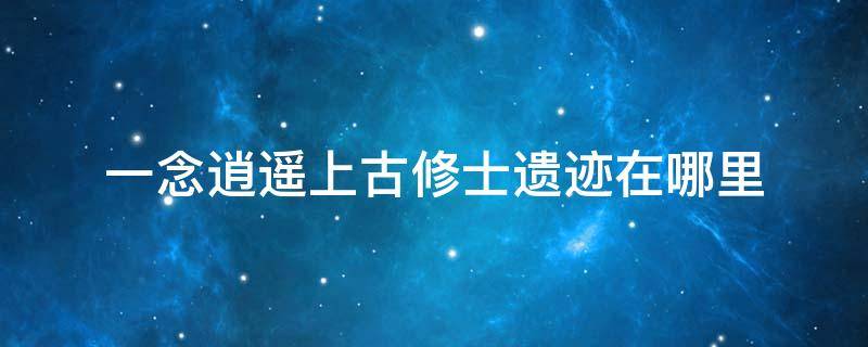 一念逍遥上古修士遗迹在哪里（一念逍遥上古修士遗迹在哪里我为什么我直有一个）