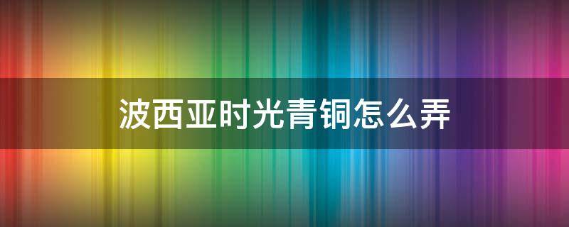 波西亚时光青铜怎么弄（波西亚时光青铜怎么获得）