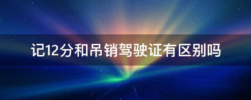 记12分和吊销驾驶证有区别吗（记12分跟吊销驾驶证是一样意思吗）