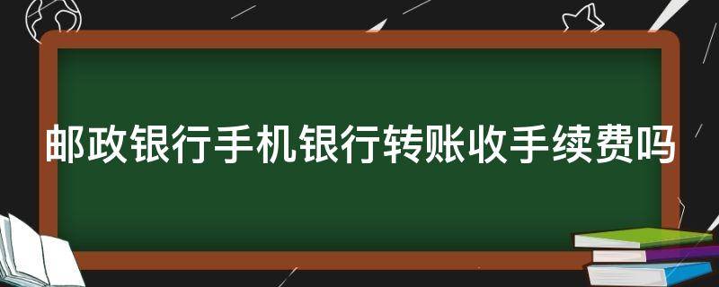 邮政银行手机银行转账收手续费吗 邮政银行手机银行转账收手续费吗多少