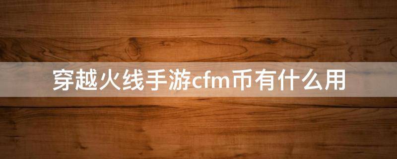 穿越火线手游cfm币有什么用（穿越火线手游cfm币是干什么用的）