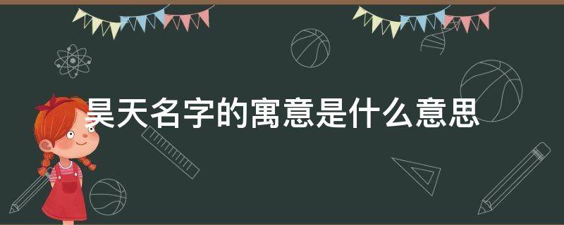 昊天名字的寓意是什么意思（取名昊天是什么意思 昊天这名字吉不吉利）