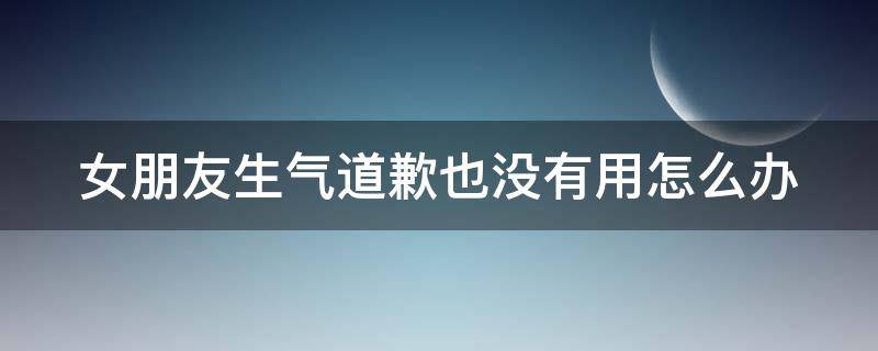 女朋友生气道歉也没有用怎么办（女朋友生气了道歉怎么说）