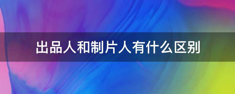 出品人和制片人有什么区别（电视剧的出品人和制片人有什么区别）