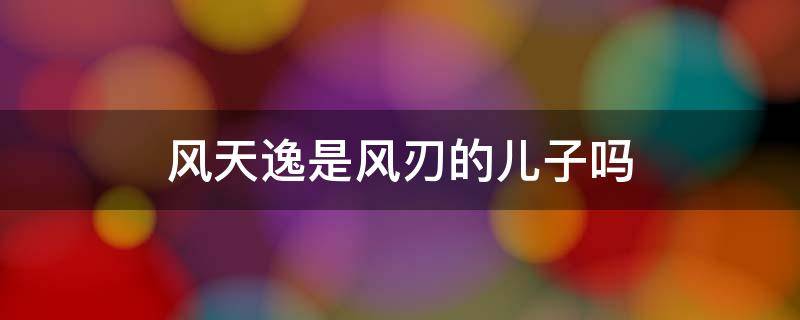 风天逸是风刃的儿子吗 风刃和风天逸是什么关系