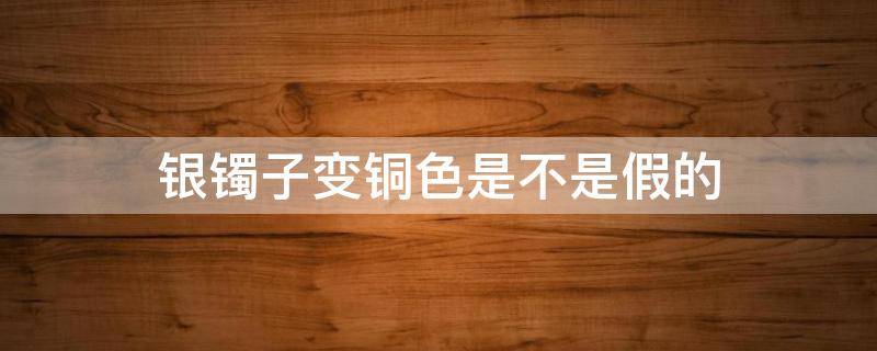 银镯子变铜色是不是假的 银镯变成铜色是为什么