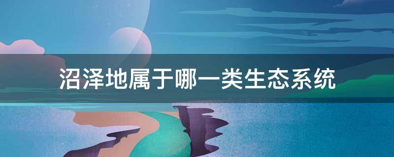 沼泽地属于哪一类生态系统 沼泽属于湿地生态系统吗