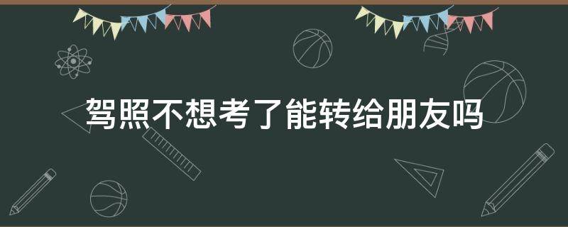 驾照不想考了能转给朋友吗 不想考驾照了可以转给别人吗