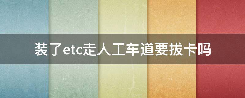 装了etc走人工车道要拔卡吗 安装了etc可以走人工车道取卡吗