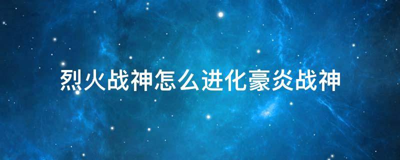 烈火战神怎么进化豪炎战神 烈火战神可以进化豪炎战神吗