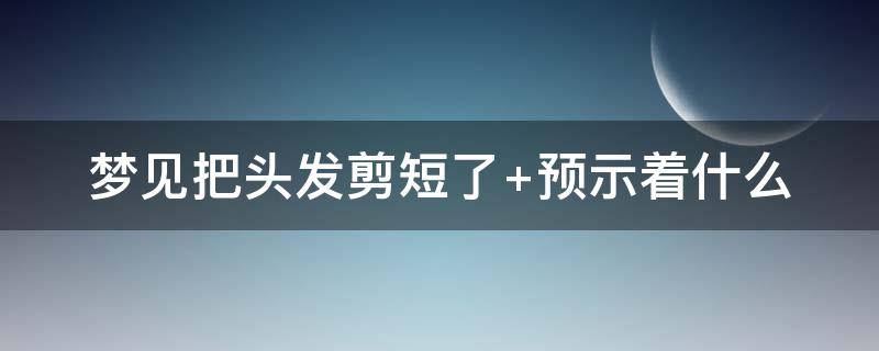 梦见把头发剪短了 梦见把头发剪短了周公解梦