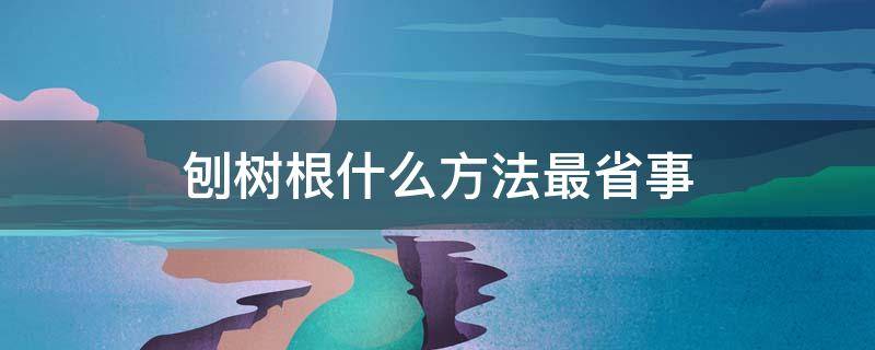 刨树根什么方法最省事 刨树根的好方法