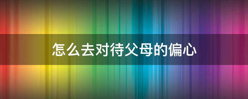 怎么去对待父母的偏心（对待父母偏心怎么办）