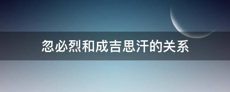 忽必烈和成吉思汗的关系（忽必烈和成吉思汗的关系图）