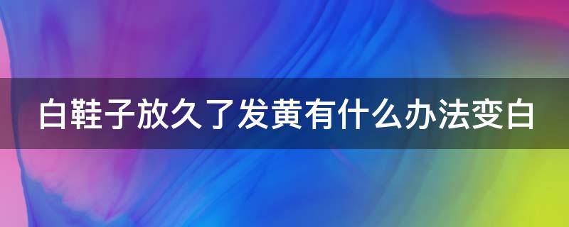 白鞋子放久了发黄有什么办法变白（鞋子放了一年发黄怎么处理最有效）