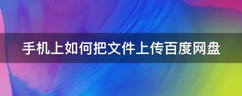 手机上如何把文件上传百度网盘（手机上如何上传文件到百度网盘）