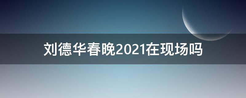 刘德华春晚2021在现场吗（刘德华春晚2021是否在现场）