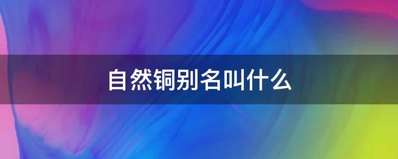 自然铜别名叫什么（自然铜的主要成分是什么）