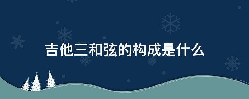 吉他三和弦的构成是什么 吉他和弦音的组成