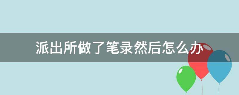 派出所做了笔录然后怎么办 派出所做笔录后会怎样